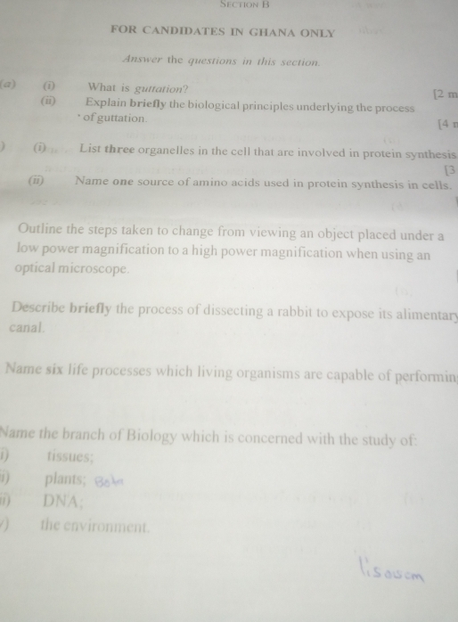 FOR CANDIDATES IN GHANA ONLY 
Answer the questions in this section. 
(a) (i) What is guttation? [2 m 
(ii) Explain briefly the biological principles underlying the process 
of guttation. [4 n 
) (i) List three organelles in the cell that are involved in protein synthesis 
[3 
(ii) Name one source of amino acids used in protein synthesis in cells. 
Outline the steps taken to change from viewing an object placed under a 
low power magnification to a high power magnification when using an 
optical microscope. 
Describe briefly the process of dissecting a rabbit to expose its alimentary 
canal. 
Name six life processes which living organisms are capable of performin 
Name the branch of Biology which is concerned with the study of: 
1 ) tissues; 
) plants; 
ii) DNA; 
) the environment.