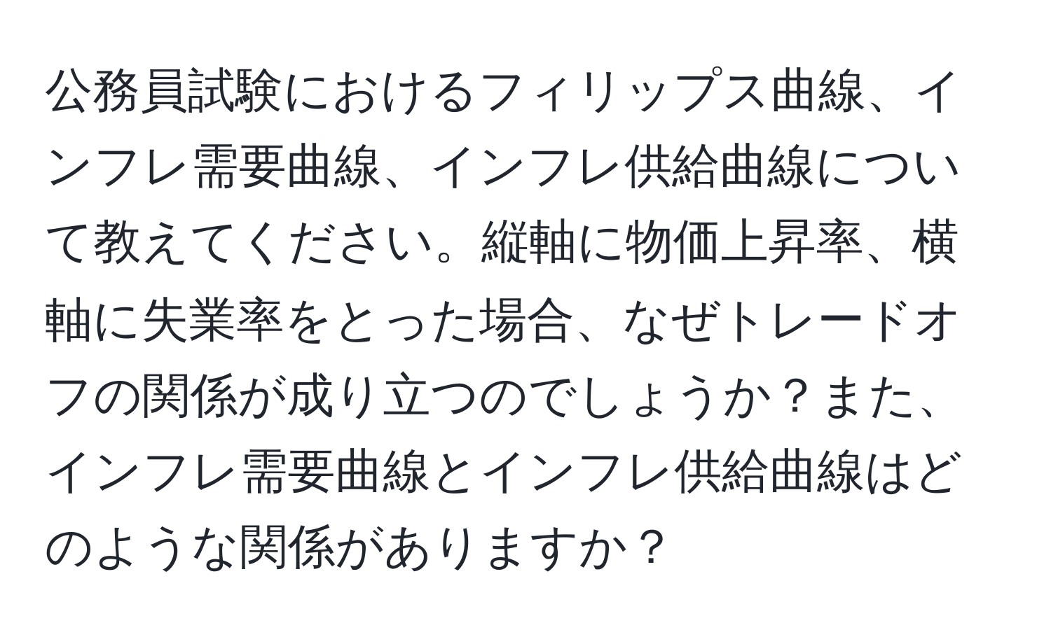 公務員試験におけるフィリップス曲線、インフレ需要曲線、インフレ供給曲線について教えてください。縦軸に物価上昇率、横軸に失業率をとった場合、なぜトレードオフの関係が成り立つのでしょうか？また、インフレ需要曲線とインフレ供給曲線はどのような関係がありますか？