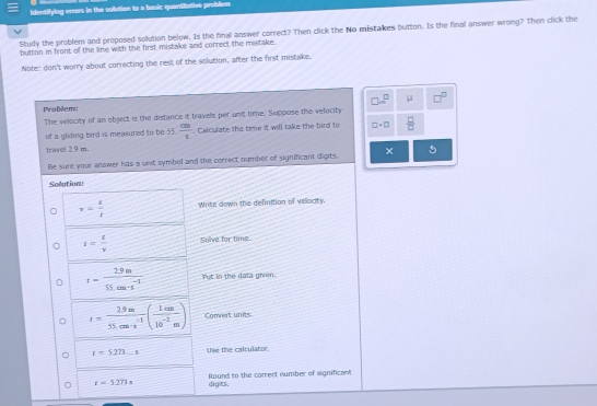 Identifying errors in the solution to a basic quantitative problem 
Study the problem and proposed solution below. Is the final answer correct? Then click the No mistakes button. Is the final answer wrong? Then click the 
button in front of the line with the first mistake and correct the mistake. 
Note: don't worry about correcting the rest of the solution, after the first mistake.
□ .□^(□) μ □^(□)
Problem: 
The velocity of an object is the distance it travels per unit time. Suppose the velocity 
of a gliding bird is measured to be 55.  cm/s . Calculate the time it will take the bird to □ +□  □ /□  
travel 2.9 m. 
Be sure your answer has a unit symbol and the correct number of significant digits. 
Solution
v= s/t  Write down the definition of velocity.
t= 1/v  Solve for time.
t= (2.9m)/55.cm· s^(-1)  Put in the data ghren.
t= (2.9m)/55cm· s^(-1) ( 1cm/10^(-2)m ) Comvert units
t=5273_ s tse the calculator
t=5.273s digts. Round to the correct number of significant