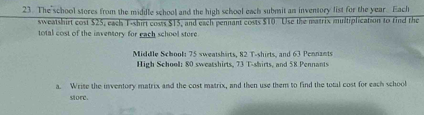 The school stores from the middle school and the high school each submit an inventory list for the year. Each 
sweatshirt cost $25, each T-shirt costs $15, and each pennant costs $10. Use the matrix multiplication to tind the 
total cost of the inventory for each school store 
Middle School: 75 sweatshirts, 82 T-shirts, and 63 Pennants 
High School: 80 sweatshirts, 73 T-shirts, and 58 Pennants 
a. Write the inventory matrix and the cost matrix, and then use them to find the total cost for each school 
store.