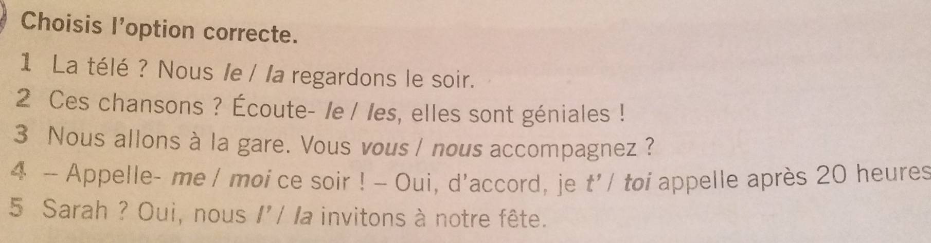 Choisis l'option correcte. 
1 La télé ? Nous le / la regardons le soir. 
2 Ces chansons ? Écoute- /e / les, elles sont géniales ! 
3 Nous allons à la gare. Vous vous / nous accompagnez? 
4 - Appelle- me / moi ce soir ! - Oui, d'accord, je * toi appelle après 20 heures 
1 t'/ 
5 Sarah ? Oui, nous I'/ la invitons à notre fête.