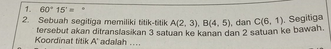 60°15'= 。 
2. Sebuah segitiga memiliki titik-titik A(2,3), B(4,5) , dan C(6,1). Segitiga 
tersebut akan ditranslasikan 3 satuan ke kanan dan 2 satuan ke bawah. 
Koordinat titik A ' adalah …