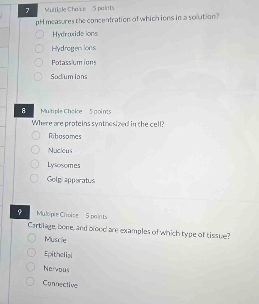 pH measures the concentration of which ions in a solution?
Hydroxide ions
Hydrogen ions
Potassium ions
Sodium ions
8 Multiple Choice 5 points
Where are proteins synthesized in the cell?
Ribosomes
Nucleus
Lysosomes
Golgi apparatus
9 Multiple Choice 5 points
Cartilage, bone, and blood are examples of which type of tissue?
Muscle
Epithelial
Nervous
Connective