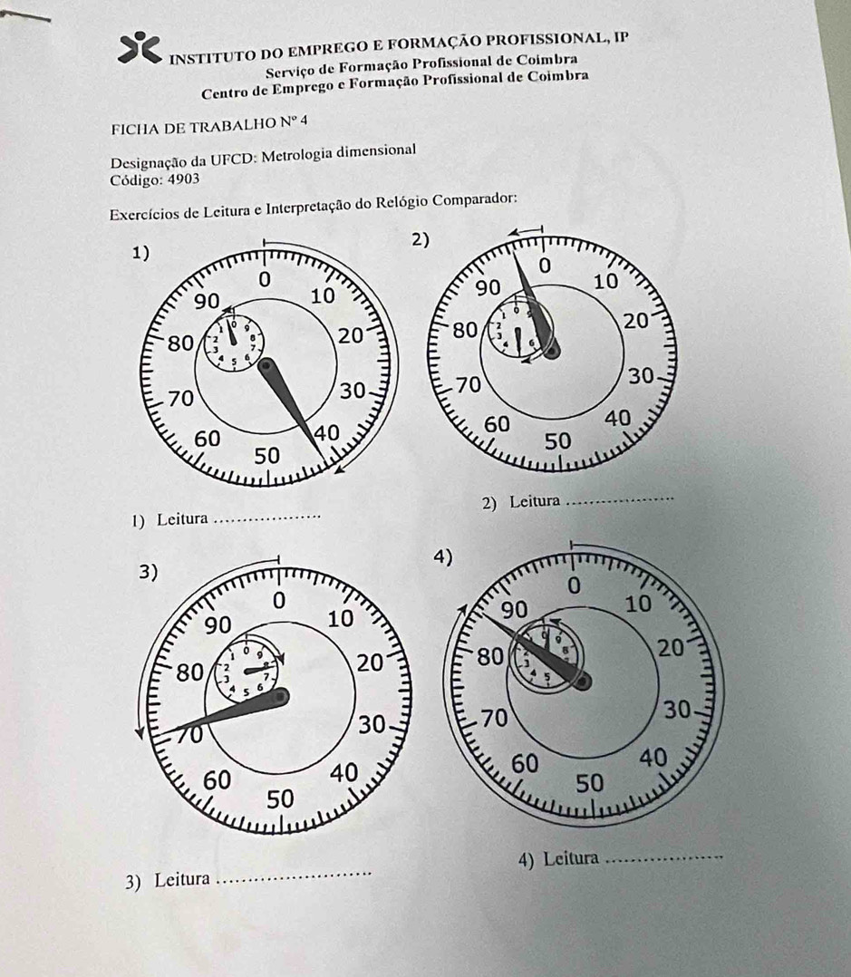 INSTITUTO DO EMPREGO E FORMAÇÃO PROFISSIONAL, IP 
Serviço de Formação Profissional de Coimbra 
Centro de Emprego e Formação Profissional de Coimbra 
FICHA DE TRABALHO N°4
Designação da UFCD: Metrologia dimensional 
Código: 4903
Exercícios de Leitura e Interpretação do Relógio Comparador: 
1) Leitura _2) Leitura 
_ 
_ 
4) Leitura 
_ 
3) Leitura