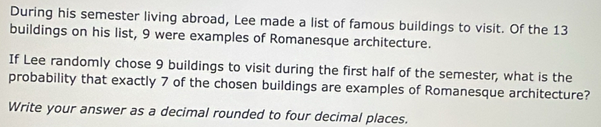 During his semester living abroad, Lee made a list of famous buildings to visit. Of the 13
buildings on his list, 9 were examples of Romanesque architecture. 
If Lee randomly chose 9 buildings to visit during the first half of the semester, what is the 
probability that exactly 7 of the chosen buildings are examples of Romanesque architecture? 
Write your answer as a decimal rounded to four decimal places.