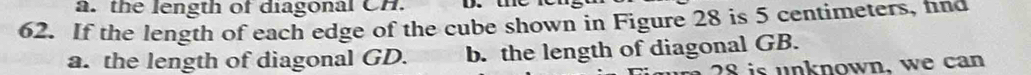 the length of diagonal CH.
62. If the length of each edge of the cube shown in Figure 28 is 5 centimeters, fnd
a. the length of diagonal GD. b. the length of diagonal GB.
28 is unknown, we can