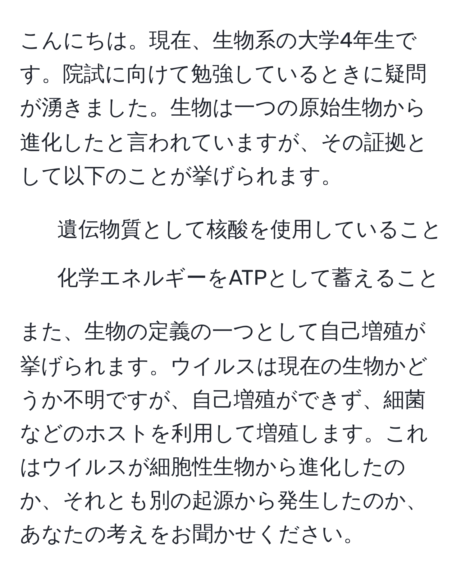 こんにちは。現在、生物系の大学4年生です。院試に向けて勉強しているときに疑問が湧きました。生物は一つの原始生物から進化したと言われていますが、その証拠として以下のことが挙げられます。  
1. 遺伝物質として核酸を使用していること  
2. 化学エネルギーをATPとして蓄えること  

また、生物の定義の一つとして自己増殖が挙げられます。ウイルスは現在の生物かどうか不明ですが、自己増殖ができず、細菌などのホストを利用して増殖します。これはウイルスが細胞性生物から進化したのか、それとも別の起源から発生したのか、あなたの考えをお聞かせください。