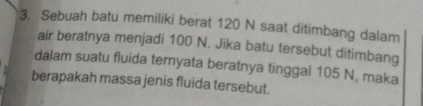 Sebuah batu memiliki berat 120 N saat ditimbang dalam 
air beratnya menjadi 100 N. Jika batu tersebut ditimbang 
dalam suatu fluida ternyata beratnya tinggal 105 N, maka 
berapakah massa jenis fluida tersebut.