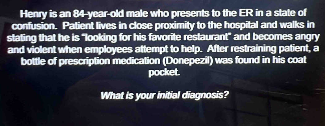 Henry is an 84-year-old male who presents to the ER in a state of 
confusion. Patient lives in close proximity to the hospital and walks in 
stating that he is “looking for his favorite restaurant” and becomes angry 
and violent when employees attempt to help. After restraining patient, a 
bottle of prescription medication (Donepezil) was found in his coat 
pocket. 
What is your initial diagnosis?