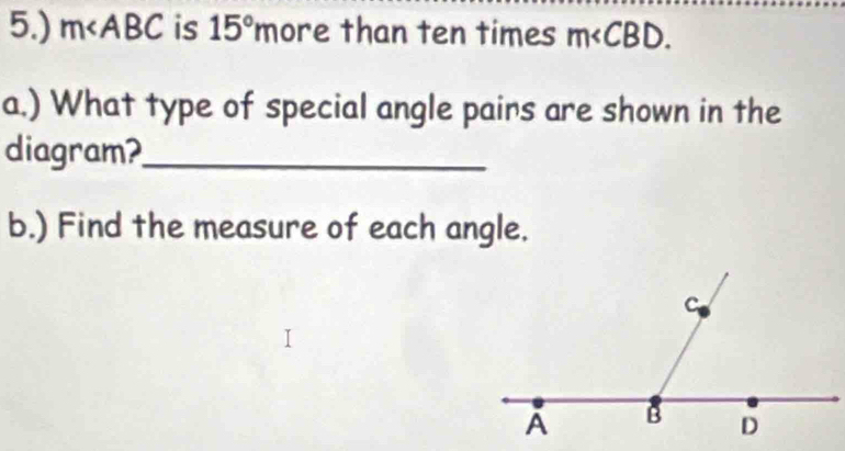 5.) m∠ ABC is 15°m ore than ten times m∠ CBD. 
a.) What type of special angle pairs are shown in the 
diagram?_ 
b.) Find the measure of each angle.