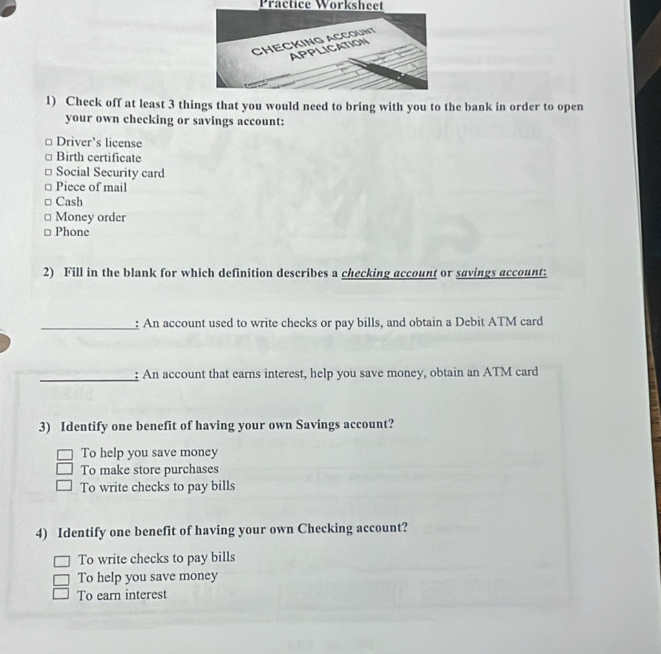 Practice Worksheet
1) Check off at least 3 things that you would need to bring with you to the bank in order to open
your own checking or savings account:
Driver’s license
Birth certificate
Social Security card
Piece of mail
Cash
Money order
Phone
2) Fill in the blank for which definition describes a checking account or savings account:
_: An account used to write checks or pay bills, and obtain a Debit ATM card
_: An account that earns interest, help you save money, obtain an ATM card
3) Identify one benefit of having your own Savings account?
To help you save money
To make store purchases
To write checks to pay bills
4) Identify one benefit of having your own Checking account?
To write checks to pay bills
To help you save money
To earn interest