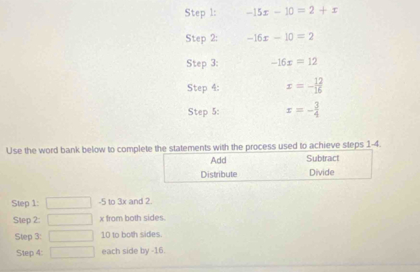 -15x-10=2+x
Step 2: -16x-10=2
Step 3: -16x=12
Step 4: x=- 12/16 
Step 5: x=- 3/4 
Use the word bank below to comple statements with the process used to achieve steps 1-4. 
Step 1: -5 to 3x and 2. 
Step 2: x from both sides. 
Step 3 : 10 to both sides. 
Step 4 : each side by -16.