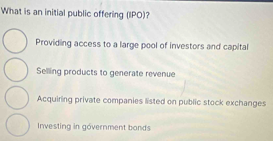 What is an initial public offering (IPO)?
Providing access to a large pool of investors and capital
Selling products to generate revenue
Acquiring private companies listed on public stock exchanges
Investing in government bonds