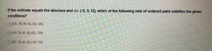 If the ordinate equals the abscissa and x∈ (-3,0,12), , which of the following sets of ordered pairs satisfies the given
conditions?
 (-3,-3),(0,0),(12,12)
((-3,3) (0,0) (12,-12))
((3,-3) (0,0) (-12,12))
