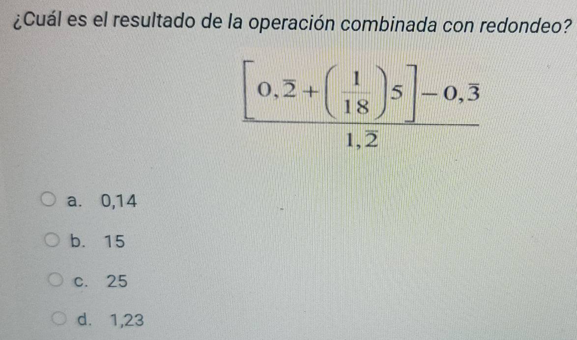 ¿Cuál es el resultado de la operación combinada con redondeo?
frac [0,2+( 1/18 )5]-0,overline 31,2
a. 0,14
b. 15
c. 25
d. 1,23