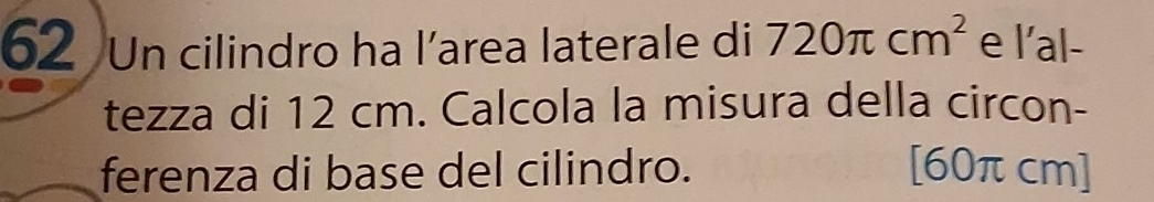 Un cilindro ha l’area laterale di 720π cm^2 e l'al- 
tezza di 12 cm. Calcola la misura della circon- 
ferenza di base del cilindro. [60πcm]