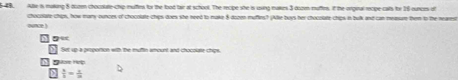 Allie is making 8 dozen chocolute-chip muffins for the food tair at school. The recipe she is using makes 3 dozen muffirs. If the original recipe calls for 16 ounces of 
chobolate chips, how many ounces of chocolate chips does she need to make 8 dozen muffins? (Allie buys her chocolate chips in bulk and can measure them to the nearest 
qua2 ) 
o u 
Set up a proportion with the mufin amount and chocolate chips. 
Sore Help 
D  k/b =frac z2