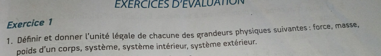 EXERCICES D' EVALUATION 
Exercice 1 
1. Définir et donner l'unité légale de chacune des grandeurs physiques suivantes : force, masse, 
poids d'un corps, système, système intérieur, système extérieur.