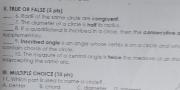 TRUE OR FALSE (5 pts)
_6. Radii of the same circle are congruent.
_7. The diameter of a circle is half its radius.
_8. If a quadrilateral is inscribed in a circle, then the consecutive a
supplementary .
_9. Inscribed angle is an angle whose vertex is on a circle and wh
contain chords of the circle.
_10. The measure of a central angle is twice the measure of an ins
Intercepting the same arc.
III. MULTIPLE CHOICE (10 pts)
11. Which part is used to name a circle?
A. center B. chord C. diometer