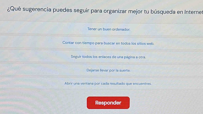 ¿Qué sugerencia puedes seguir para organizar mejor tu búsqueda en Internet
Tener un buen ordenador.
Contar con tiempo para buscar en todos los sitios web.
Seguir todos los enlaces de una página a otra.
Dejarse llevar por la suerte.
Abrir una ventana por cada resultado que encuentres.
Responder