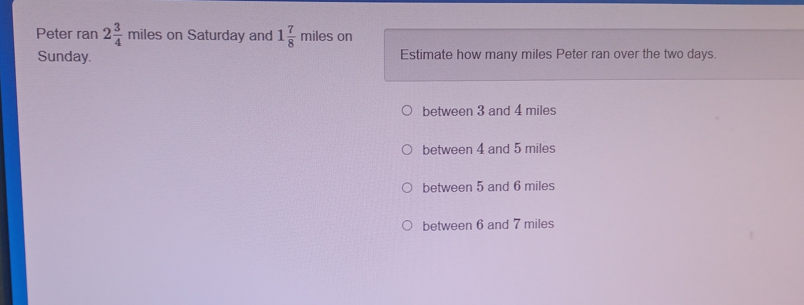 Peter ran 2 3/4  miles on Saturday and 1 7/8  miles on
Sunday. Estimate how many miles Peter ran over the two days.
between 3 and 4 miles
between 4 and 5 miles
between 5 and 6 miles
between 6 and 7 miles