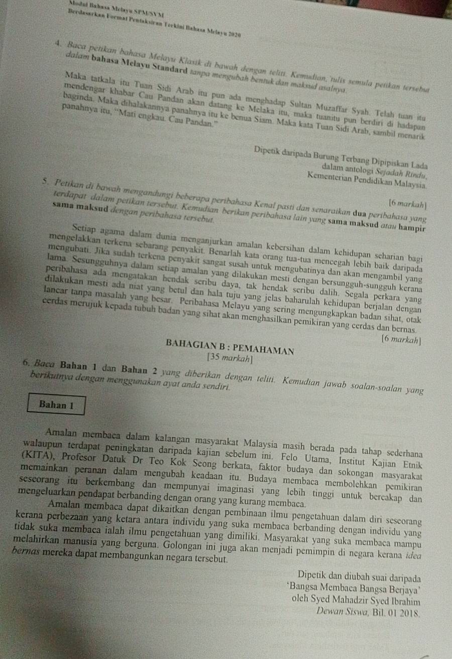 Modul Bahasa Mclayū SPM/SVM
Berdasarkan Format Pentaksiran Terkini Bahasa Melayu 2020
4. Baca petikan bahasa Melayu Klasik di bawah dengan teliti. Kemudian, tulís semula petikan terseha
dalam bahasa Melayu Standard tanpa mengubɑh bentuk dan maksud asalnya.
Maka tatkala itu Tuan Sidi Arab ítu pun ada menghadap Sultan Muzaffar Syah. Telah tuan itu
mendengar khabar Cau Pandan akan datang ke Melaka itu, maka tuanitu pun berdiri di hadapan
panahnya itu, “Mati engkau. Cau Pandan.”
baginda. Maka dihalakannya panahnya itu ke benua Siam. Maka kata Tuan Sidi Arab, sambil menarik
Dipetik daripada Burung Terbang Dipipiskan Lada
dalam antologi Sejodah Rindu,
Kementerian Pendidikan Malaysia.
5. Petikan di bawah mengandungi beberapa peribahasa Kenal pasti dan senaraikan dun peribahasa yang
[6 markah]
terdapat dalam petikan tersebut. Kemudian berikan peribahasa lain yang sama maksud atau hampir
sama maksud dengan peribahasa tersebut.
Setiap agama dalam dunia menganjurkan amalan kebersihan dalam kehidupan scharian bagi
mengelakkan terkena sebarang penyakit. Benarlah kata orang tua-tua mencegah lebih baik daripada
mengubati. Jīka sudah terkena penyakit sangat susah untuk mengubatinya dan akan mengambil yang
lama. Sesungguhnya dalam setiap amalan yang dilakukan mesti dengan bersungguh-sungguh kerana
peribahasa ada mengatakan hendak seribu daya, tak hendak seribu dalih. Segala perkara yang
dilakukan mesti ada niat yang betul dan hala tuju yang jelas baharulah kehidupan berjalan dengan 
lancar tanpa masalah yang besar. Peribahasa Melayu yang sering mengungkapkan badan sihat, otak
cerdas merujuk kepada tubuh badan yang sihat akan menghasilkan pemikiran yang cerdas dan bernas.
[6 markah]
BAHAGIAN B : PEMAHAMAN
[35 markah]
6. Baca Bahan 1 dan Bahan 2 yang diberikan dengan teliti. Kemudian jawab soalan-soalan yang
berikutnya dengan menggunakan ayat anda sendiri.
Bahan 1
Amalan membaca dalam kalangan masyarakat Malaysia masih berada pada tahap sederhana
walaupun terdapat peningkatan daripada kajian sebelum ini. Felo Utama, Institut Kajian Etnik
(KITA), Profesor Datuk Dr Teo Kok Seong berkata, faktor budaya dan sokongan masyarakat
memainkan peranan dalam mengubah keadaan itu. Budaya membaca membolehkan pemikiran
sescorang itu berkembang dan mempunyai imaginasi yang lebih tinggi untuk bercakap dan
mengeluarkan pendapat berbanding dengan orang yang kurang membaca.
Amalan membaca dapat dikaitkan dengan pembinaan ilmu pengetahuan dalam diri sescorang
kerana perbezaan yang ketara antara individu yang suka membaca berbanding dengan individu yang
tidak suka membaca ialah ilmu pengetahuan yang dimiliki. Masyarakat yang suka membaca mampu
melahirkan manusia yang berguna. Golongan ini juga akan menjadi pemimpin di negara kerana ided
bernas mereka dapat membangunkan negara tersebut.
Dipetik dan diubah suai daripada
‘Bangsa Membaca Bangsa Berjaya’
oleh Syed Mahadzir Syed Ibrahim
Dewan Siswa, Bil. 01 2018.