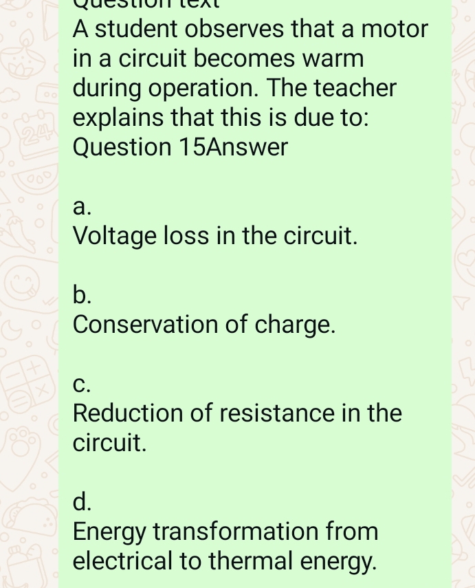 A student observes that a motor
in a circuit becomes warm
。○ during operation. The teacher
explains that this is due to:
24 Question 15Answer
a.
Voltage loss in the circuit.
b.
Conservation of charge.
C.
Reduction of resistance in the
circuit.
d.
Energy transformation from
electrical to thermal energy.