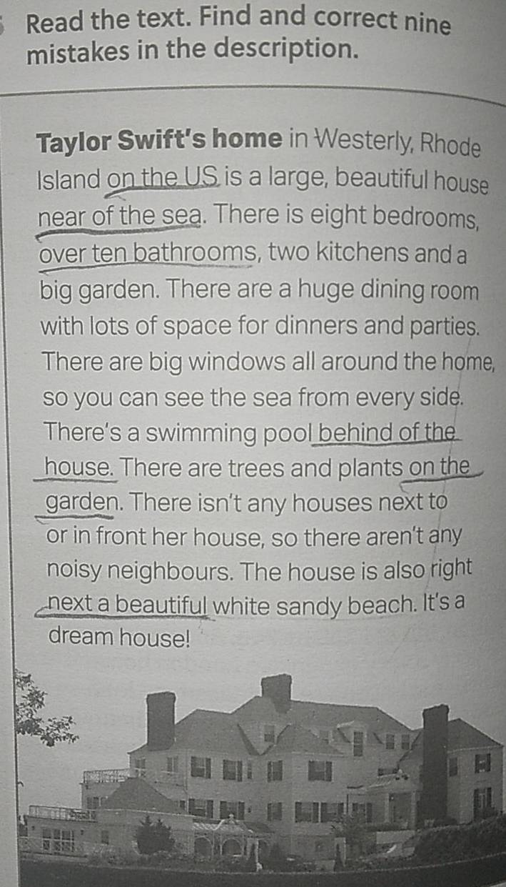 Read the text. Find and correct nine 
mistakes in the description. 
Taylor Swift's home in Westerly, Rhode 
Island on the US is a large, beautiful house 
near of the sea. There is eight bedrooms, 
over ten bathrooms, two kitchens and a 
big garden. There are a huge dining room 
with lots of space for dinners and parties. 
There are big windows all around the home, 
so you can see the sea from every side. 
There’s a swimming pool behind of the 
house. There are trees and plants on the 
garden. There isn't any houses next to 
or in front her house, so there aren’t any 
noisy neighbours. The house is also right 
next a beautiful white sandy beach. It's a 
dream house!