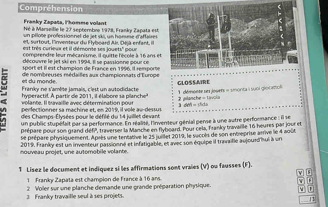 Compréhension
Franky Zapata, l’homme volant
Né à Marseille le 27 septembre 1978, Franky Zapata est
un pilote professionnel de jet ski, un homme d’affaires
et, surtout, l'inventeur du Flyboard Air. Déjà enfant, il
est très curieux et il démonte ses jouets' pour
comprendre leur mécanisme. Il quitte l'école à 16 ans et
découvre le jet ski en 1994. Il se passionne pour ce
sport et il est champion de France en 1996. Il remporte
de nombreuses médailles aux championnats d'Europe
et du monde.
GLOSSAIRE
Franky ne s'arrête jamais, c'est un autodidacte
hyperactif. À partir de 2011, il élabore sa planche²  1 démonte ses jouets = smonta i suoi giocattoli
volante. Il travaille avec détermination pour 2 planche 2 tavola
3defi=sfida
perfectionner sa machine et, en 2019, il vole au-dessus
des Champs-Élysées pour le défilé du 14 juillet devant
un public stupéfait par sa performance. En réalité, l'inventeur génial pense à une autre performance : il se
prépare pour son grand défi³, traverser la Manche en flyboard. Pour cela, Franky travaille 16 heures par jour et
se prépare physiquement. Après une tentative le 25 juillet 2019, le succès de son entreprise arrive le 4 août
2019. Franky est un inventeur passionné et infatigable, et avec son équipe il travaille aujourd’hui à un
nouveau projet, une automobile volante.
1 Lisez le document et indiquez si les affirmations sont vraies (V) ou fausses (F).
v F
1 Franky Zapata est champion de France à 16 ans.
v TE
2 Voler sur une planche demande une grande préparation physique.
V F
3 Franky travaille seul à ses projets.
/ 3