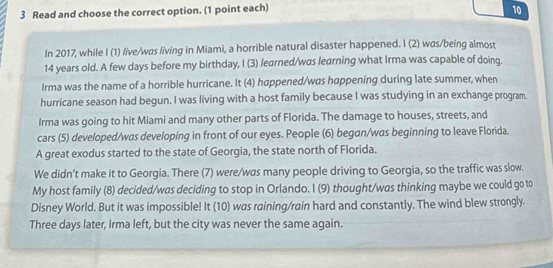 Read and choose the correct option. (1 point each) 
10 
In 2017, while I (1) live/was living in Miami, a horrible natural disaster happened. I (2) was/being almost
14 years old. A few days before my birthday, I (3) learned/was learning what Irma was capable of doing. 
Irma was the name of a horrible hurricane. It (4) happened/was happening during late summer, when 
hurricane season had begun. I was living with a host family because I was studying in an exchange program. 
Irma was going to hit Miami and many other parts of Florida. The damage to houses, streets, and 
cars (5) developed/was developing in front of our eyes. People (6) began/was beginning to leave Florida. 
A great exodus started to the state of Georgia, the state north of Florida. 
We didn’t make it to Georgia. There (7) were/was many people driving to Georgia, so the traffic was slow. 
My host family (8) decided/was deciding to stop in Orlando. I (9) thought/was thinking maybe we could go to 
Disney World. But it was impossible! It (10) was raining/rain hard and constantly. The wind blew strongly. 
Three days later, Irma left, but the city was never the same again.