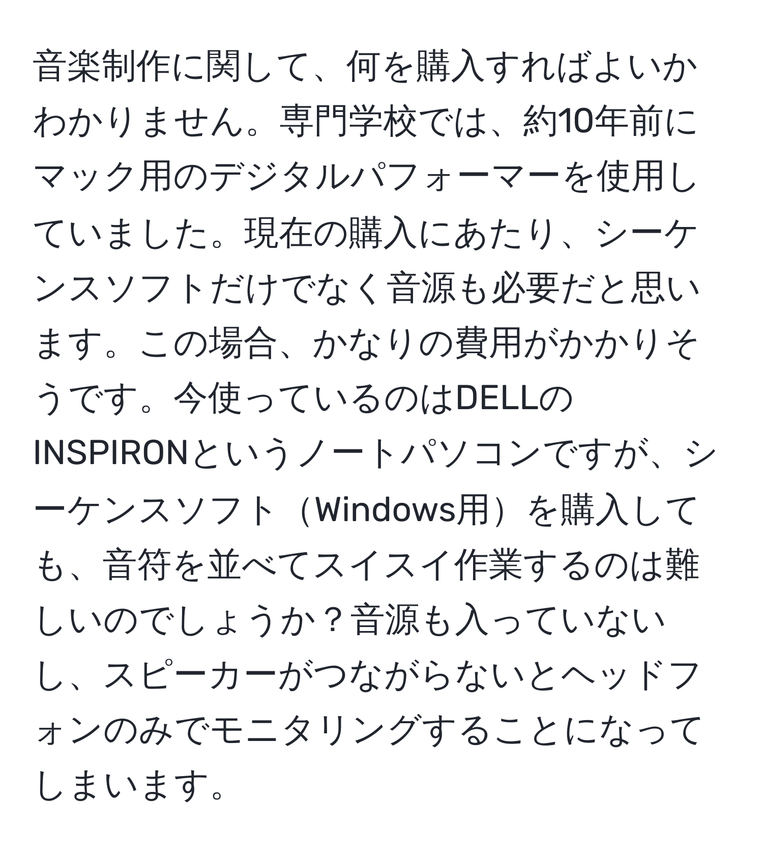 音楽制作に関して、何を購入すればよいかわかりません。専門学校では、約10年前にマック用のデジタルパフォーマーを使用していました。現在の購入にあたり、シーケンスソフトだけでなく音源も必要だと思います。この場合、かなりの費用がかかりそうです。今使っているのはDELLのINSPIRONというノートパソコンですが、シーケンスソフトWindows用を購入しても、音符を並べてスイスイ作業するのは難しいのでしょうか？音源も入っていないし、スピーカーがつながらないとヘッドフォンのみでモニタリングすることになってしまいます。