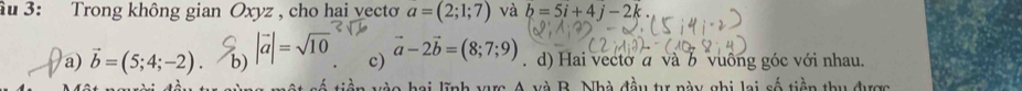 âu 3: Trong không gian Oxyz , cho hai vecto a=(2;1;7) và b=5i+4j-2k.
a) vector b=(5;4;-2).b) b)|vector a|=sqrt(10) c) vector a-2vector b=(8;7;9) d) Hai vectơ a và b vuồng góc với nhau.
và B. Nhà đầu tự này ghi lai số tiền thu được