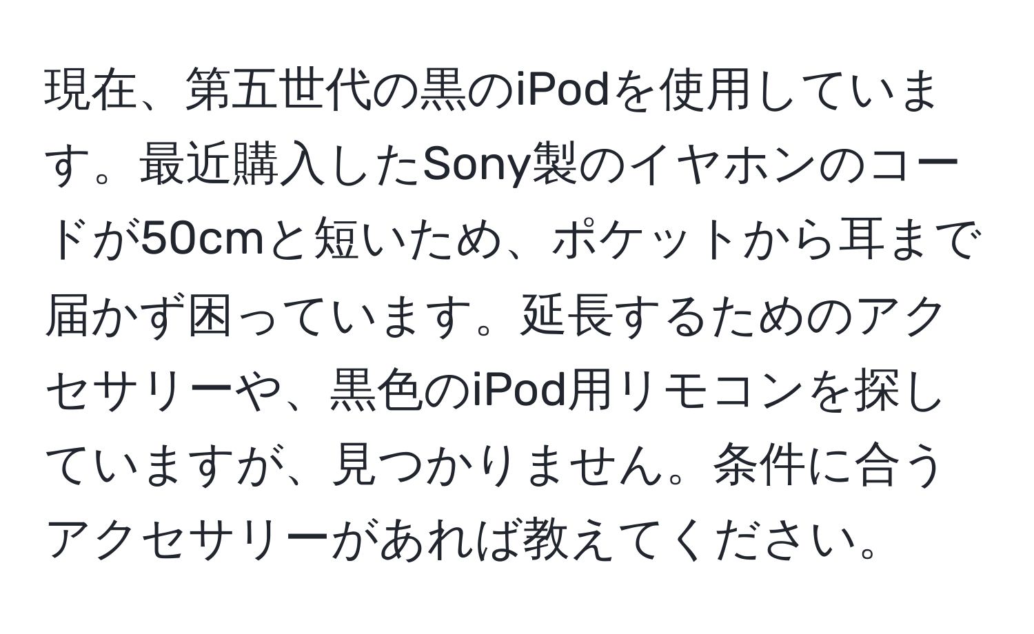 現在、第五世代の黒のiPodを使用しています。最近購入したSony製のイヤホンのコードが50cmと短いため、ポケットから耳まで届かず困っています。延長するためのアクセサリーや、黒色のiPod用リモコンを探していますが、見つかりません。条件に合うアクセサリーがあれば教えてください。