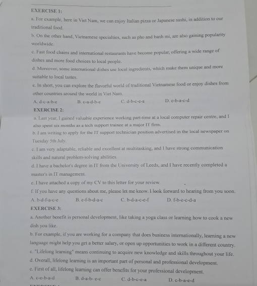 For example, here in Viet Nam, we can enjoy Italian pizza or Japanese sushi, in addition to our
traditional food.
b. On the other hand, Vietnamese specialties, such as pho and banh mi, are also gaining popularity
worldwide.
c. Fast food chains and international restaurants have become popular, offering a wide range of
dishes and more food choices to local people.
d. Moreover, some international dishes use local ingredients, which make them unique and more
suitable to local tastes.
e. In short, you can explore the flavorful world of traditional Vietnamese food or enjoy dishes from
other countries around the world in Viet Nam.
A. d-c-a-b-e B. c-a-d-b=e C. d-b-c-c-a D. c-b-a-c-d
EXERCISE 2:
a. Last year, I gained valuable experience working part-time at a local computer repair centre, and I
also spent six months as a tech support trainee at a major IT firm.
b. I am writing to apply for the IT support technician position advertised in the local newspaper on
Tuesday 5th July.
e. I am very adaptable, reliable and excellent at multitasking, and I have strong communication
skills and natural problem-solving abilities .
d. I have a bachelor's degree in IT from the University of Leeds, and I have recently completed a
master's in IT management.
e. I have attached a copy of my CV to this letter for your review.
f. If you have any questions about me, please let me know. I look forward to hearing from you soon.
A. b-d-f-a-c-c B. c-f-b-d-a-c C. b-d-a-c-e-t D. f· b· e· c· d· a
EXERCISE 3:
a. Another benefit is personal development, like taking a yoga class or learning how to cook a new
dish you like.
b. For example, if you are working for a company that does business internationally, learning a new
language might help you get a better salary, or open up opportunities to work in a different country.
c. "Lifelong learning" means continuing to acquire new knowledge and skills throughout your life.
d. Overall, lifelong learning is an important part of personal and professional development.
e. First of all, lifelong leaming can offer benefits for your professional development.
A. c-e-b-a-d B. d-a-b-c-c C. d-b-c-e-a D. c-b-a-e-d