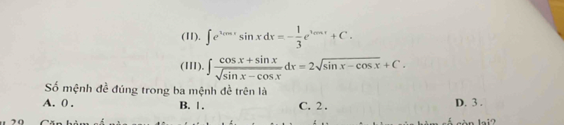 (11). ∈t e^(2cos t)sin xdx=- 1/3 e^(3cos x)+C. 
(III). ∈t  (cos x+sin x)/sqrt(sin x-cos x) dx=2sqrt(sin x-cos x)+C. 
Số mệnh đề đúng trong ba mệnh đề trên là
A. 0. B. |. C. 2. D. 3.
20 òn lai2