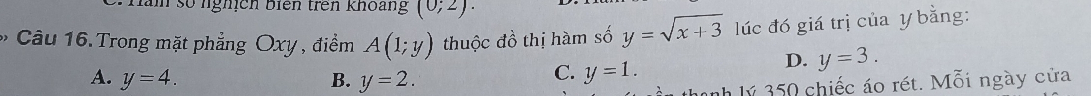 Hăm số nghịch biên trên khoang (0;2). 
* Câu 16.Trong mặt phẳng Oxy , điểm A(1;y) thuộc đồ thị hàm số y=sqrt(x+3) lúc đó giá trị của y bằng:
D. y=3.
A. y=4. B. y=2.
C. y=1. 
inh lý 350 chiếc áo rét. Mỗi ngày cửa