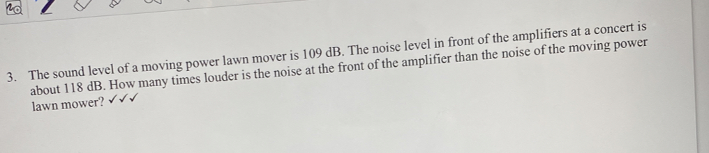 The sound level of a moving power lawn mover is 109 dB. The noise level in front of the amplifiers at a concert is 
about 118 dB. How many times louder is the noise at the front of the amplifier than the noise of the moving power 
lawn mower?