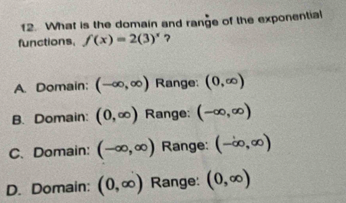 What is the domain and range of the exponential
functions, f(x)=2(3)^x 7
A. Domain; (-∈fty ,∈fty ) Range: (0,∈fty )
B. Domain: (0,∈fty ) Range: (-∈fty ,∈fty )
C、 Domain: (-∈fty ,∈fty ) Range: (-∈fty ,∈fty )
D. Domain: (0,∈fty ) Range: (0,∈fty )