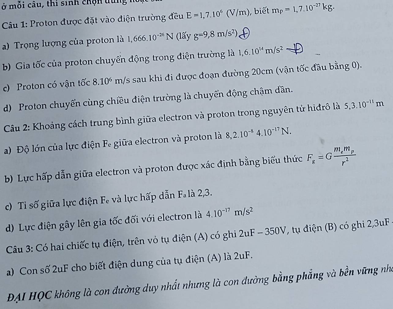 ở mỗi câu, thí sinh chộn dung h 
Cu 1: Proton được đặt vào điện trường đều E=1,7.10^6(V/m) , biết m_P=1,7.10^(-27)kg. 
a) Trọng lượng của proton là 1,666.10^(-26)N (lấy g=9,8m/s^2)
b) Gia tốc của proton chuyển động trong điện trường là 1,6.10^(14)m/s^2
c) Proton có vận tốc 8.10^6 m/s s sau khi đi được đoạn đường 20cm (vận tốc đầu bằng 0). 
d) Proton chuyển cùng chiều điện trường là chuyển động chậm dần. 
Câu 2: Khoảng cách trung bình giữa electron và proton trong nguyên tử hiđrô là 5, 3.10^(-11)m
a) Độ lớn của lực điện Fe giữa electron và proton là 8, 2.10^(-8)4.10^(-17)N. 
b) Lực hấp dẫn giữa electron và proton được xác định bằng biểu thức F_g=Gfrac m_em_pr^2
c) Tỉ số giữa lực điện Fe và lực hấp dẫn Fa là 2,3. 
d) Lực điện gây lên gia tốc đối với electron là 4.10^(-17)m/s^2
Câu 3: Có hai chiếc tụ điện, trên vỏ tụ điện (A) có ghi 2uF-350V , tụ điện (B) có ghi 2,3uF
a) Con số 2uF cho biết điện dung của tụ điện (A) là 2uF
ĐAI HQC không là con đường duy nhất nhưng là con đường bằng phẳng và bền vững nh