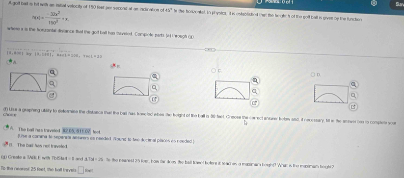 Sa
A golf ball is hit with an initial velocity of 150 feet per second at an inclination of 45° to the horizontal. In physics, it is established that the height h of the golf ball is given by the function
h(x)= (-32x^2)/150^2 +x, 
where x is the horizontal distance that the golf ball has traveled. Complete parts (a) through (g)
[0,800] by (0,180), x_801=100 ac1=20
A
B.
C.
D.

choice
(f) Use a graphing utility to determine the distance that the ball has traveled when the height of the ball is 80 feet. Choose the correct answer below and, if necessary, fill in the answer box to complete you
A. The ball has traveled 92.05, 611.07 feet
(Use a comma to separate answers as needed. Round to two decimal places as needed.)
B. The ball has not traveled
(g) Create a TABLE with TbiStar I=0 and △ Tbl=25. To the nearest 25 feet, how far does the ball travel before it reaches a maximum height? What is the maximum height?
To the nearest 25 feet, the ball travels □ foe