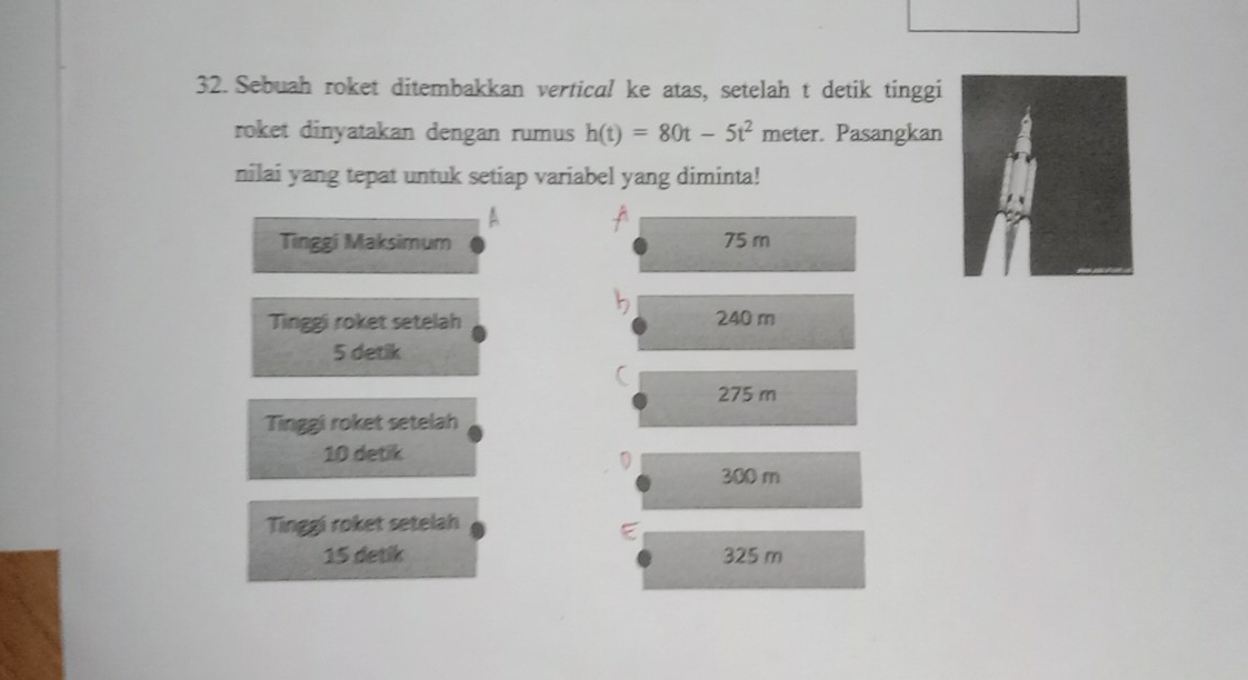 Sebuah roket ditembakkan vertical ke atas, setelah t detik tinggi
roket dinyatakan dengan rumus h(t)=80t-5t^2 meter. Pasangkan
nilai yang tepat untuk setiap variabel yang diminta!
A
Tinggi Maksimum 75 m
Tinggi roket setelah 240 m
5 detik
(
275 m
Tinggi roket setelah
10 detik
300 m
Tinggi roket setelah
15 detik 325 m