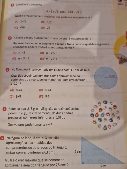 Considera o conjunto
A= 2sqrt(2);0,(6);sqrt[3](64);sqrt(2)
Qual é o maior número irracional que pertence ao conjunto A ?
(A) 2sqrt(2) (B) 0.(6)
(C) sqrt[3](64) (D) sqrt(2)
A Núria pensou num número maior do que 3 e subtraiu-lhe 2.
Representando por n o número em que a Núria pensou, qual das seguintes
afirmações poderá traduzir o seu pensamento ?
(A) n>3 (B) n-2>3
(C) n-3>2 (D) n-2>1
Na figura está representado um círculo com 1,5 cm de raio.
Qual dos seguintes números é uma aproximação do
perímetro do círculo, em centímetros, com erro inferior
a 0,01 ?
(A) 9,44 (B) 9,43
(C) 9,41 (D) 9,4
Sabe-se que 2,13 g e 1,35 g são aproximações dos
pesos x e y , respetivamente, de duas pedras
preciosas, com erros inferiores a 0,01 g.
Que valores pode tomar x+y ?
5 Na figura ao lado, 5 cm e 3 cm são
aproximações das medidas dos
comprimentos de dois lados do triângulo,
ambas com erro inferior a 0,1 cm. 
Qual é o erro máximo que se comete ao
aproximar a área do triângulo por 7,5cm^2 ?