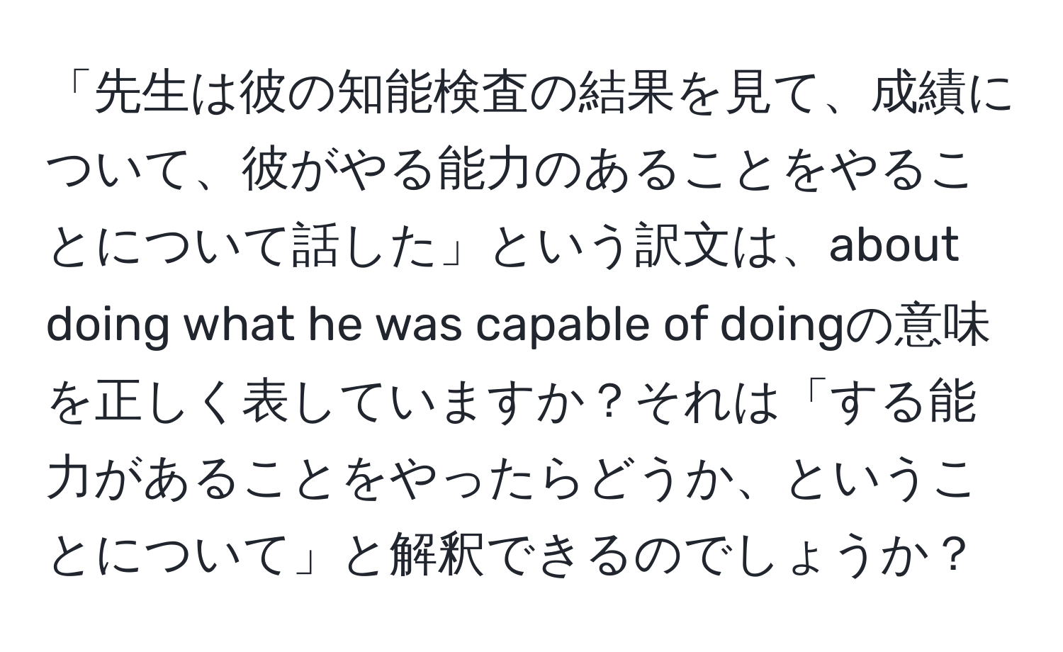 「先生は彼の知能検査の結果を見て、成績について、彼がやる能力のあることをやることについて話した」という訳文は、about doing what he was capable of doingの意味を正しく表していますか？それは「する能力があることをやったらどうか、ということについて」と解釈できるのでしょうか？