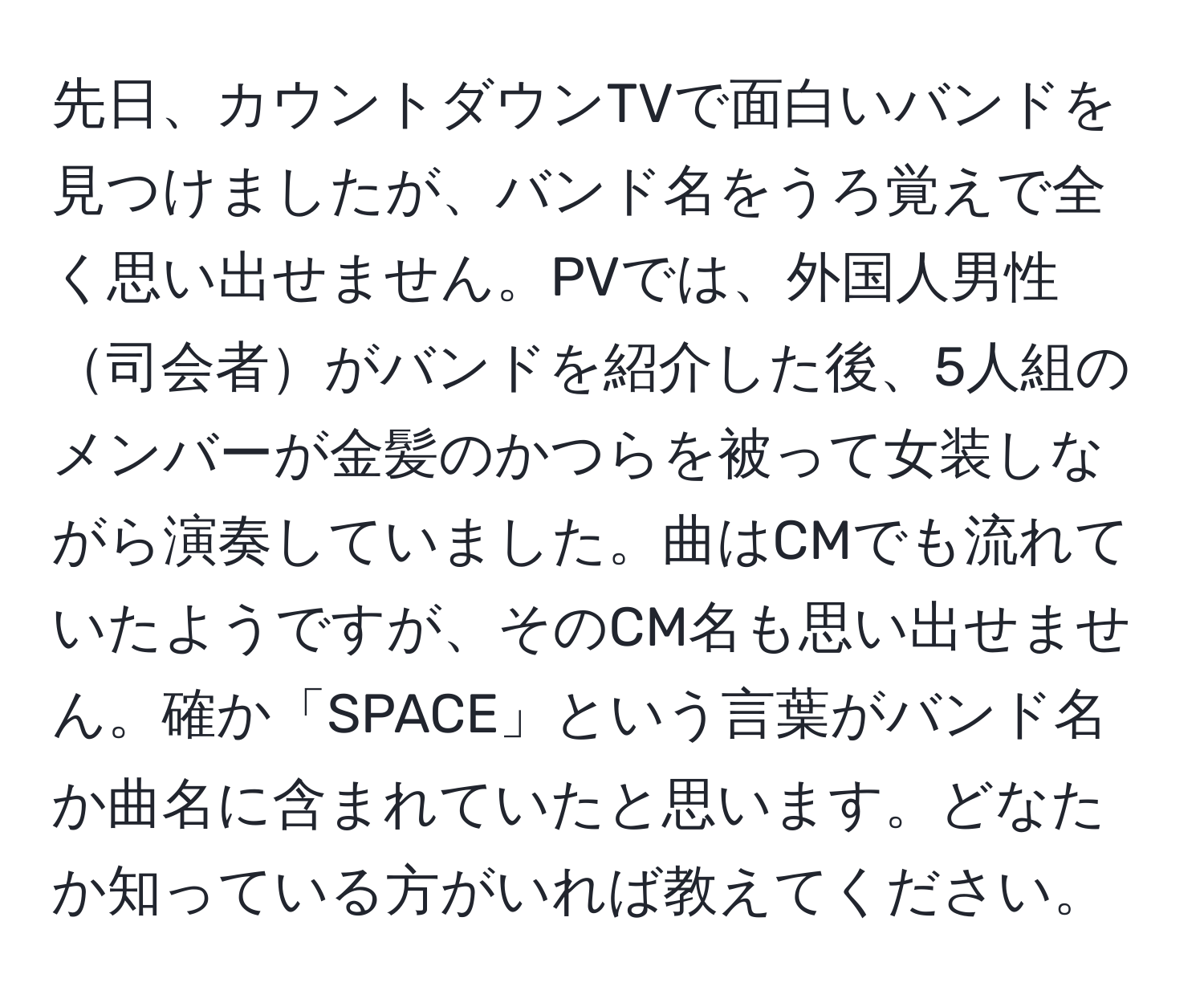 先日、カウントダウンTVで面白いバンドを見つけましたが、バンド名をうろ覚えで全く思い出せません。PVでは、外国人男性司会者がバンドを紹介した後、5人組のメンバーが金髪のかつらを被って女装しながら演奏していました。曲はCMでも流れていたようですが、そのCM名も思い出せません。確か「SPACE」という言葉がバンド名か曲名に含まれていたと思います。どなたか知っている方がいれば教えてください。