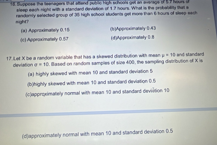 Suppose the teenagers that attend public high schools get an average of 5.7 hours of
sleep each night with a standard deviation of 1.7 hours. What is the probability that a
randomly selected group of 35 high school students get more than 6 hours of sleep each
night?
(a) Approximately 0.15 (b)Approximately 0.43
(c) Approximately 0.57 (d)Approximately 0.8
17.Let X be a random variable that has a skewed distribution with mean mu =10 and standard
deviation sigma =10. Based on random samples of size 400, the sampling distribution of X is
(a) highly skewed with mean 10 and standard deviation 5
(b)highly skewed with mean 10 and standard deviation 0.5
(c)approximately normal with mean 10 and standard deviation 10
(d)approximately normal with mean 10 and standard deviation 0.5