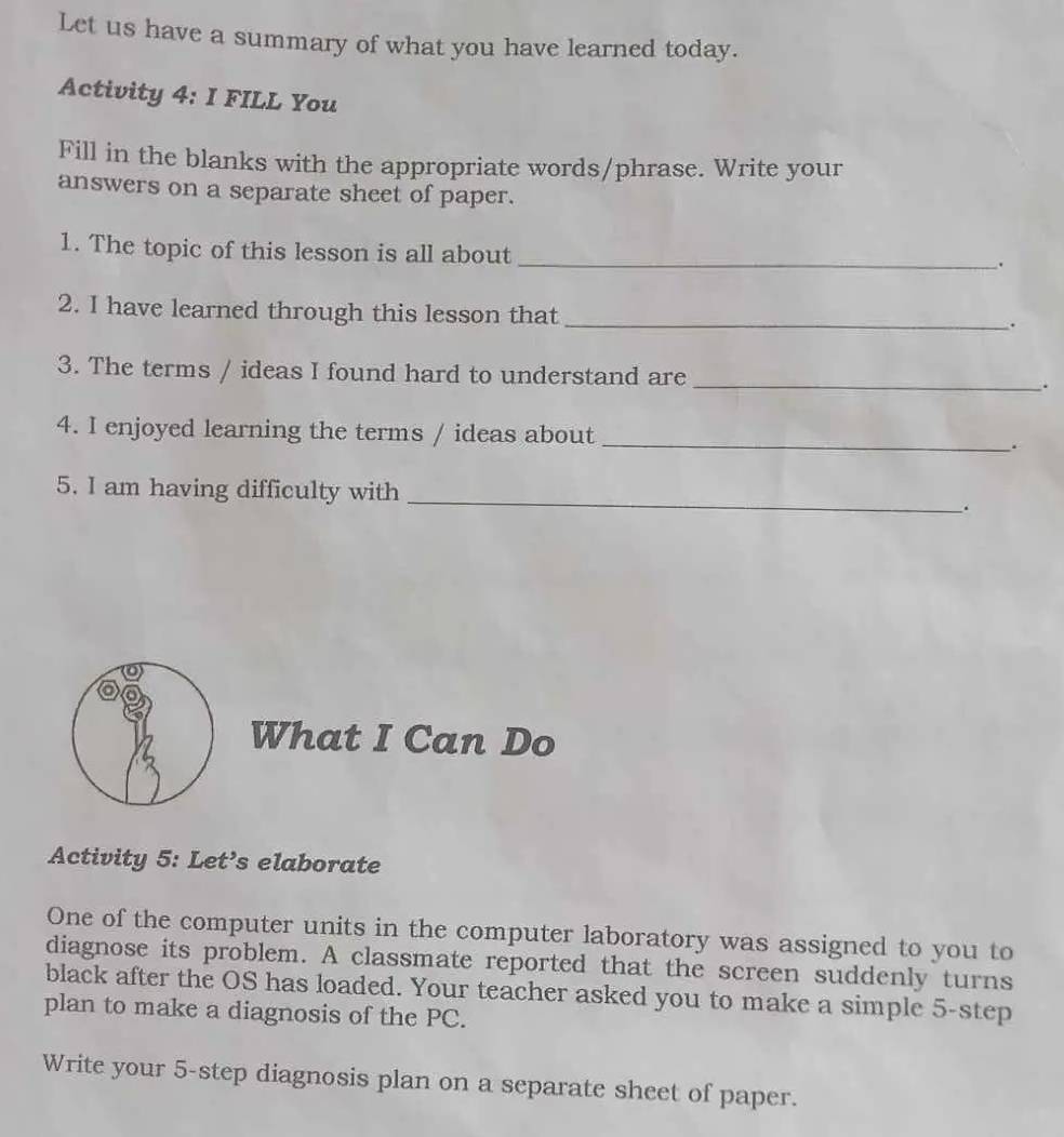 Let us have a summary of what you have learned today. 
Activity 4: I FILL You 
Fill in the blanks with the appropriate words/phrase. Write your 
answers on a separate sheet of paper. 
_ 
1. The topic of this lesson is all about 
2. I have learned through this lesson that_ 
. 
3. The terms / ideas I found hard to understand are _. 
4. I enjoyed learning the terms / ideas about _. 
5. I am having difficulty with _. 
What I Can Do 
Activity 5: Let’s elaborate 
One of the computer units in the computer laboratory was assigned to you to 
diagnose its problem. A classmate reported that the screen suddenly turns 
black after the OS has loaded. Your teacher asked you to make a simple 5 -step 
plan to make a diagnosis of the PC. 
Write your 5 -step diagnosis plan on a separate sheet of paper.