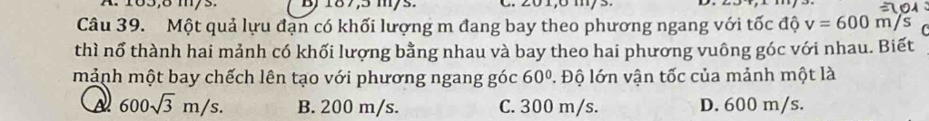 A. 183,8 m/3. B) 187,5 m/s. C. 201,6 m/s.
Câu 39. Một quả lựu đạn có khối lượng m đang bay theo phương ngang với tốc độ v=600 m/s
thì nổ thành hai mảnh có khối lượng bằng nhau và bay theo hai phương vuông góc với nhau. Biết
mảnh một bay chếch lên tạo với phương ngang góc 60° 1. Độ lớn vận tốc của mảnh một là
A 600sqrt(3)m/s. B. 200 m/s. C. 300 m/s. D. 600 m/s.