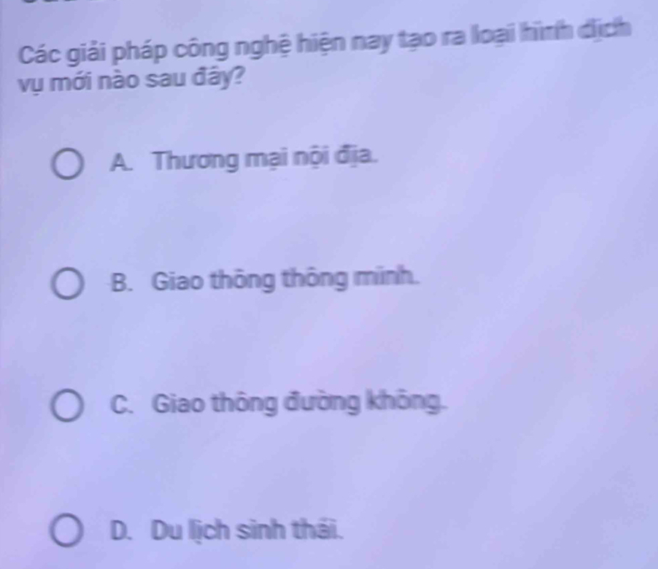 Các giải pháp công nghệ hiện nay tạo ra loại hình dịch
vụ mới nào sau đây?
A. Thương mại nội địa.
B. Giao thông thông minh.
C. Giao thông đường không.
D. Du lịch sinh thái.