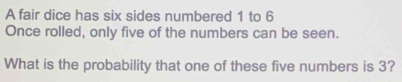 A fair dice has six sides numbered 1 to 6
Once rolled, only five of the numbers can be seen. 
What is the probability that one of these five numbers is 3?