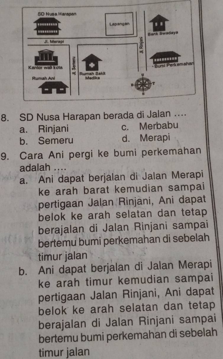 SD Nusa Harapan berada di Jalan
a. Rinjani c. Merbabu
b. Semeru d. Merapi
9. Cara Ani pergi ke bumi perkemahan
adalah ....
a. Ani dapat berjalan di Jalan Merapi
ke arah barat kemudian sampai
pertigaan Jalan Rinjani, Ani dapat
belok ke arah selatan dan tetap 
berajalan di Jalan Rinjani sampai
bertemu bumi perkemahan di sebelah
timur jalan
b. Ani dapat berjalan di Jalan Merapi
ke arah timur kemudian sampai
pertigaan Jalan Rinjani, Ani dapat
belok ke arah selatan dan tetap 
berajalan di Jalan Rinjani sampai
bertemu bumi perkemahan di sebelah
timur jalan